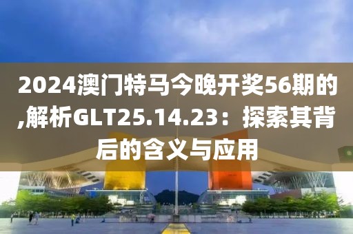 2024澳門(mén)特馬今晚開(kāi)獎(jiǎng)56期的,解析GLT25.14.23：探索其背后的含義與應(yīng)用