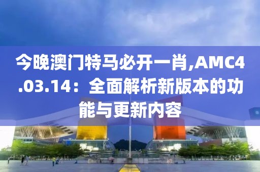 今晚澳門特馬必開一肖,AMC4.03.14：全面解析新版本的功能與更新內(nèi)容