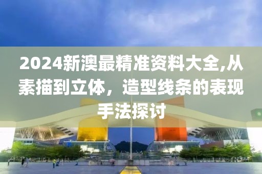 2024新澳最精準(zhǔn)資料大全,從素描到立體，造型線條的表現(xiàn)手法探討