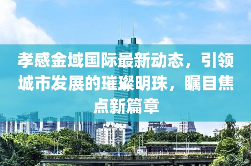 孝感金域國際最新動態(tài)，引領城市發(fā)展的璀璨明珠，矚目焦點新篇章