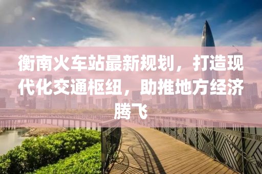 衡南火車站最新規(guī)劃，打造現(xiàn)代化交通樞紐，助推地方經(jīng)濟騰飛