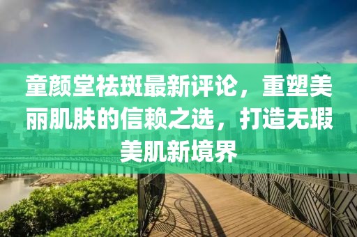 童顏堂祛斑最新評論，重塑美麗肌膚的信賴之選，打造無瑕美肌新境界