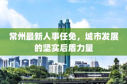 常州最新人事任免，城市發(fā)展的堅實后盾力量