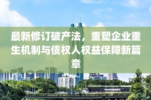 最新修訂破產(chǎn)法，重塑企業(yè)重生機(jī)制與債權(quán)人權(quán)益保障新篇章