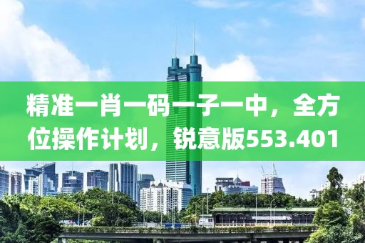 精準(zhǔn)一肖一碼一子一中，全方位操作計(jì)劃，銳意版553.401