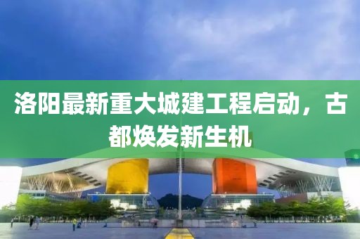 洛陽最新重大城建工程啟動，古都煥發(fā)新生機