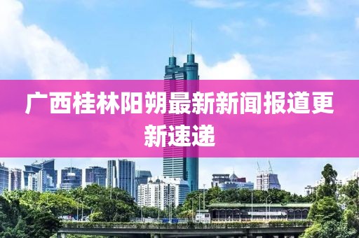 廣西桂林陽(yáng)朔最新新聞報(bào)道更新速遞