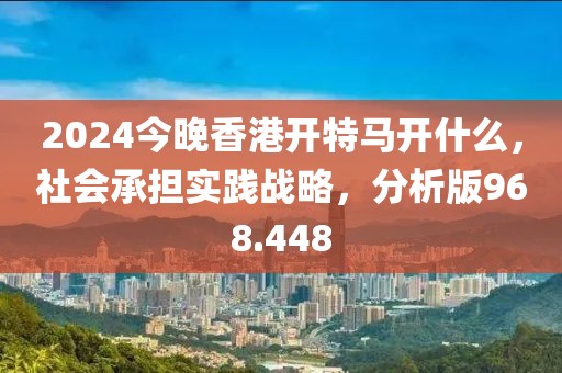 2024今晚香港開特馬開什么，社會承擔實踐戰(zhàn)略，分析版968.448