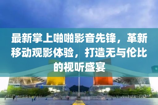 最新掌上啪啪影音先鋒，革新移動觀影體驗，打造無與倫比的視聽盛宴