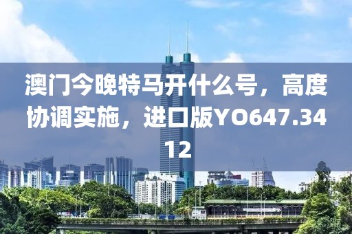 澳門今晚特馬開什么號，高度協(xié)調(diào)實(shí)施，進(jìn)口版YO647.3412