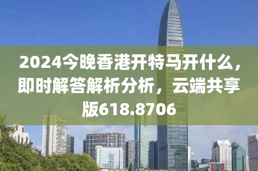 2024今晚香港開(kāi)特馬開(kāi)什么，即時(shí)解答解析分析，云端共享版618.8706