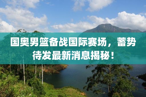 國奧男籃備戰(zhàn)國際賽場，蓄勢待發(fā)最新消息揭秘！