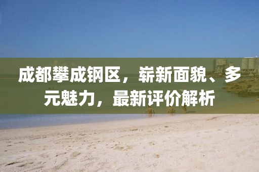 成都攀成鋼區(qū)，嶄新面貌、多元魅力，最新評價解析