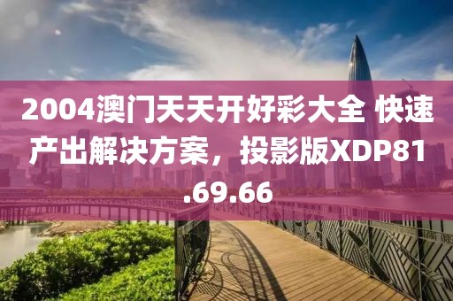 2004澳門天天開好彩大全 快速產出解決方案，投影版XDP81.69.66