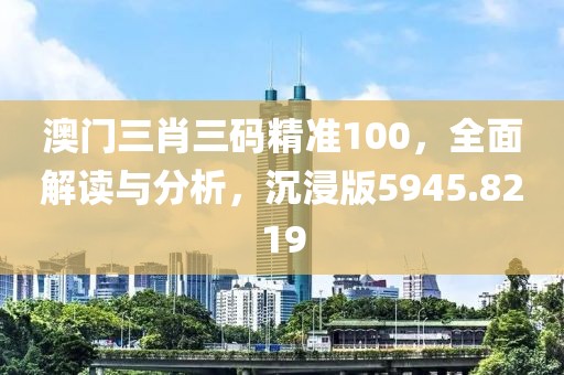 澳門三肖三碼精準(zhǔn)100，全面解讀與分析，沉浸版5945.8219