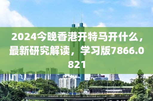 2024今晚香港開(kāi)特馬開(kāi)什么，最新研究解讀，學(xué)習(xí)版7866.0821