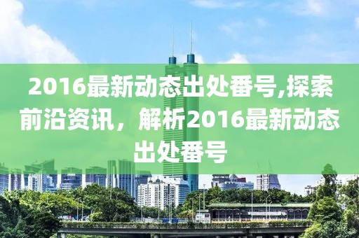 2016最新動(dòng)態(tài)出處番號,探索前沿資訊，解析2016最新動(dòng)態(tài)出處番號