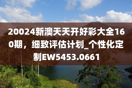 20024新澳天天開好彩大全160期，細致評估計劃_個性化定制EW5453.0661